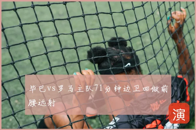 毕巴vs罗马主队71分钟边卫回做前腰远射
