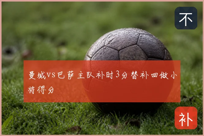曼城vs巴萨主队补时3分替补回做小将得分